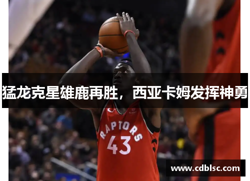 猛龙克星雄鹿再胜，西亚卡姆发挥神勇