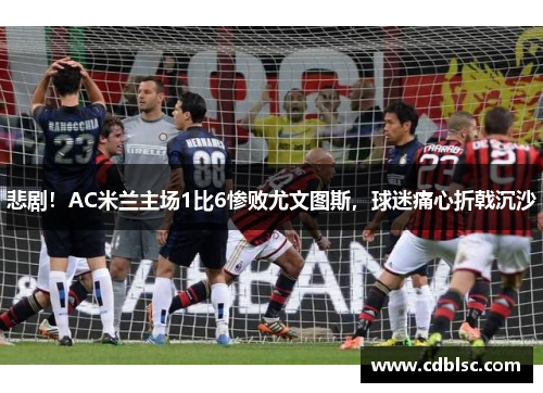 悲剧！AC米兰主场1比6惨败尤文图斯，球迷痛心折戟沉沙
