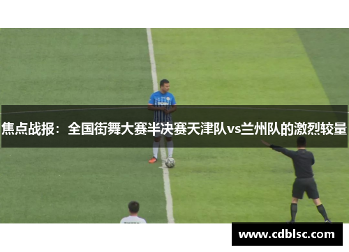 焦点战报：全国街舞大赛半决赛天津队vs兰州队的激烈较量