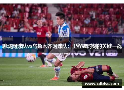 聊城网球队vs乌鲁木齐网球队：里程碑时刻的关键一战